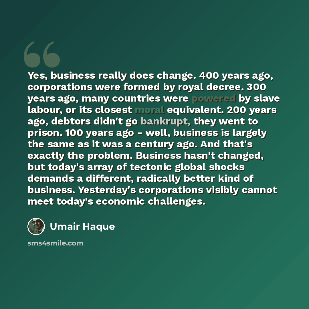“Yes, business really does change. 400 years ago, corporations were formed by royal decree. 300 years ago, many countries were powered by slave labour, or its closest moral equivalent. 200 years ago, debtors didn't go bankrupt, they went to prison. 100 years ago - well, business is largely the same…” quote by Umair Haque