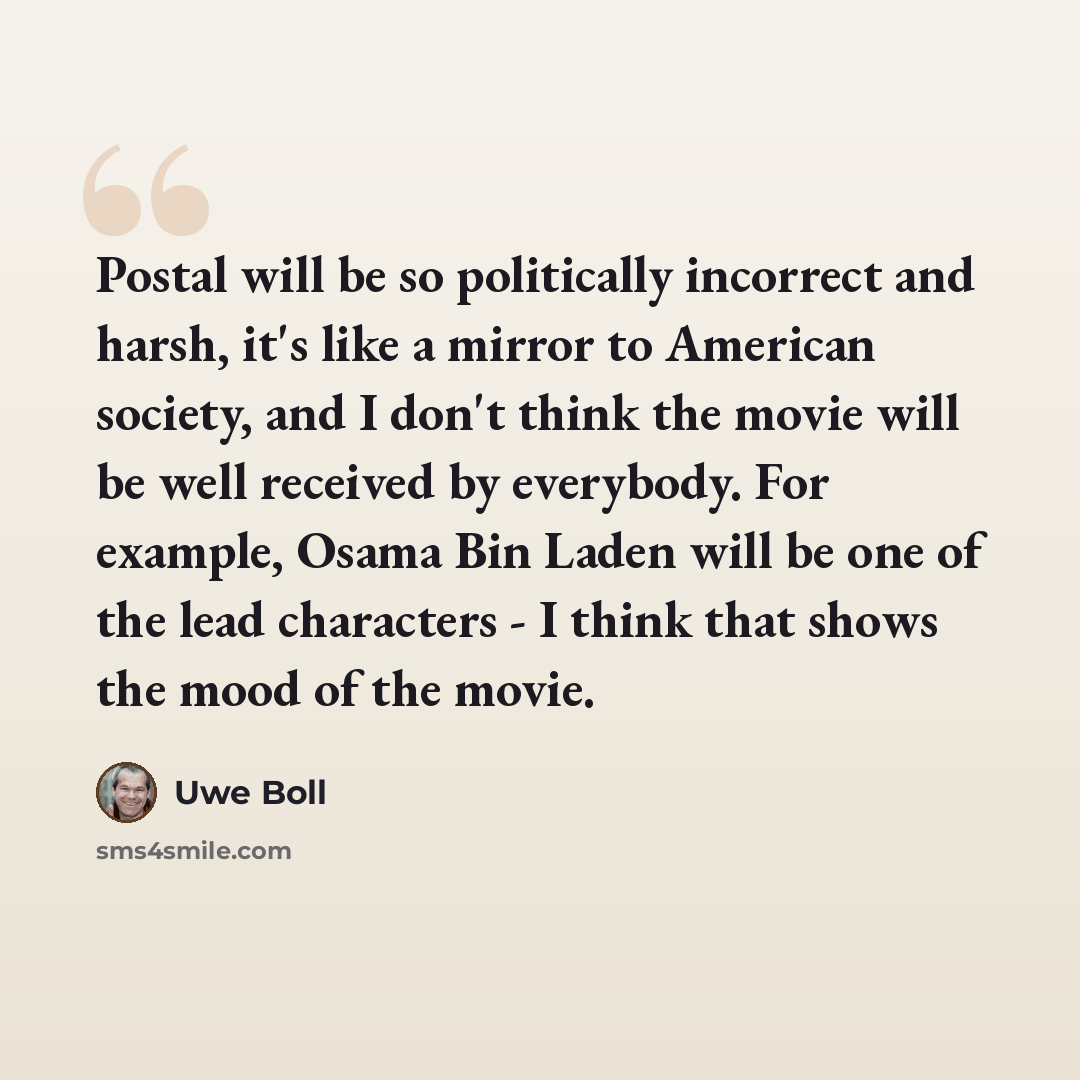 “Postal will be so politically incorrect and harsh, it's like a mirror to American society, and I don't think the movie will be well received by everybody. For example, Osama Bin Laden will be one of the lead characters - I think that shows the mood of the movie.” quote by Uwe Boll
