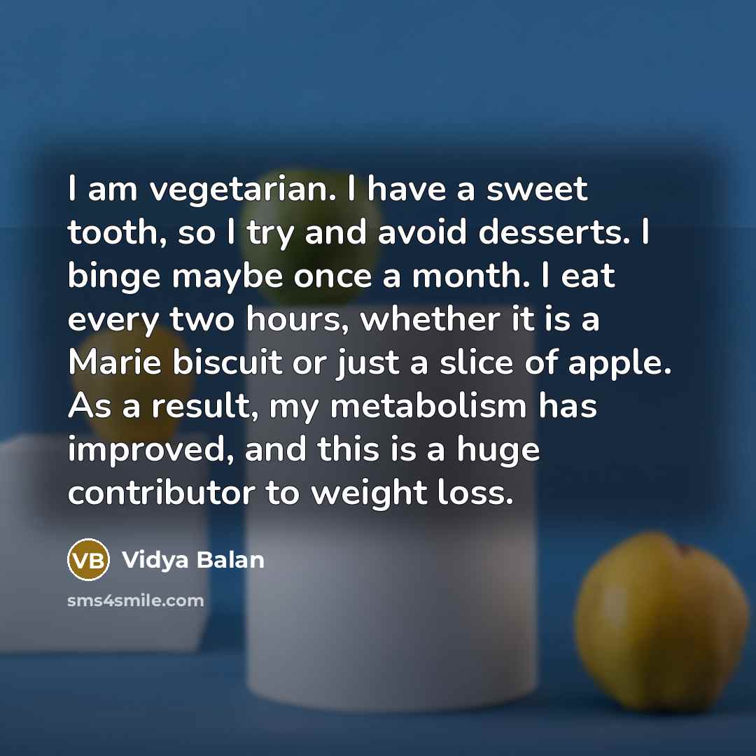 “I am vegetarian. I have a sweet tooth, so I try and avoid desserts. I binge maybe once a month. I eat every two hours, whether it is a Marie biscuit or just a slice of apple. As a result, my metabolism has improved, and this is a huge contributor to weight loss.” quote by Vidya Balan