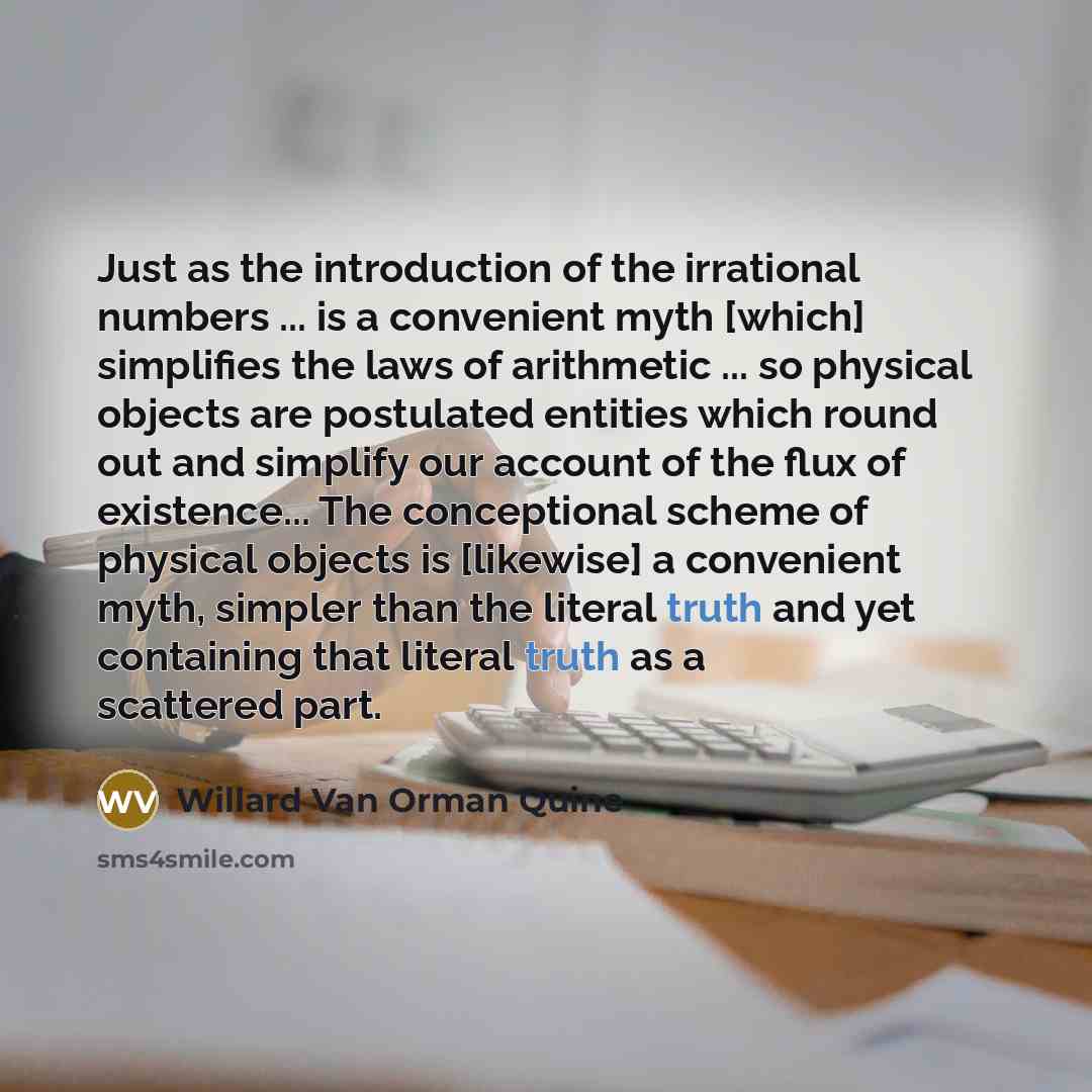 “Just as the introduction of the irrational numbers ... is a convenient myth [which] simplifies the laws of arithmetic ... so physical objects are postulated entities which round out and simplify our account of the flux of existence... The conceptional scheme of physical objects is [likewise] a…” quote by Willard Van Orman Quine