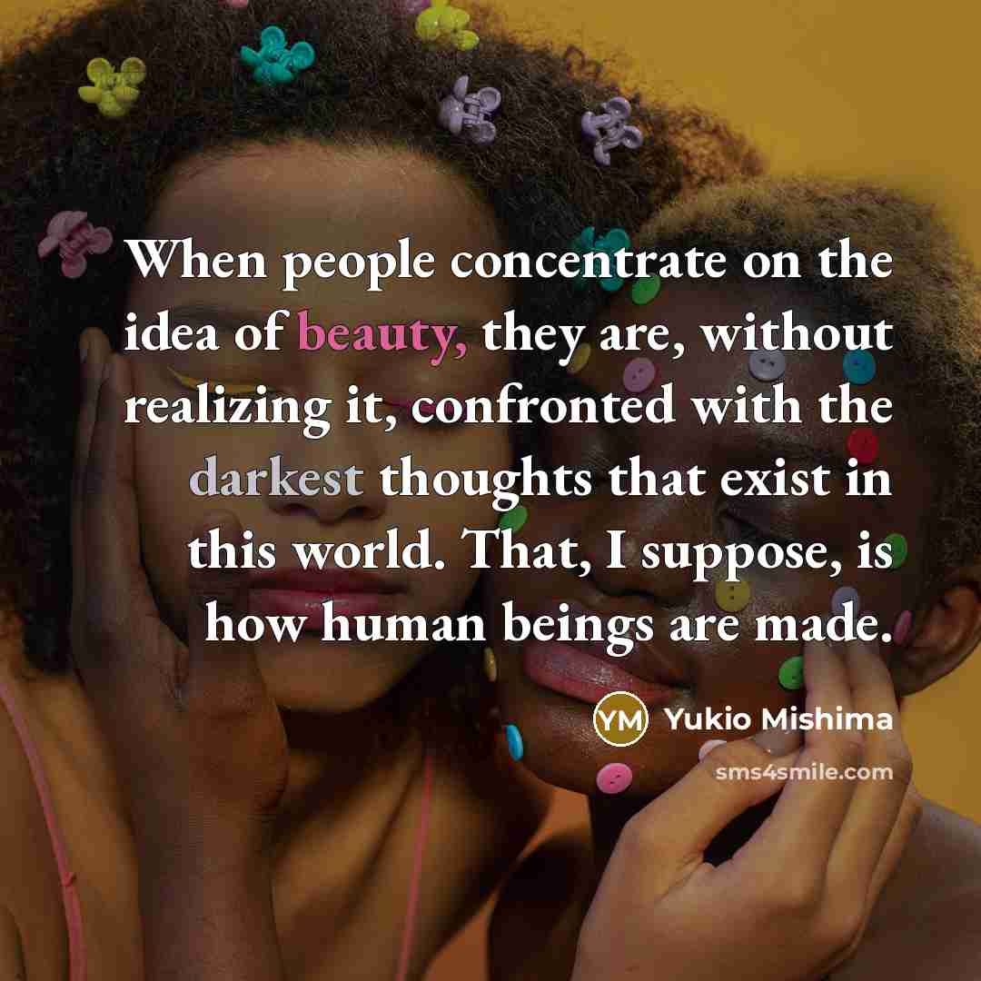 “When people concentrate on the idea of beauty, they are, without realizing it, confronted with the darkest thoughts that exist in this world. That, I suppose, is how human beings are made.” quote by Yukio Mishima