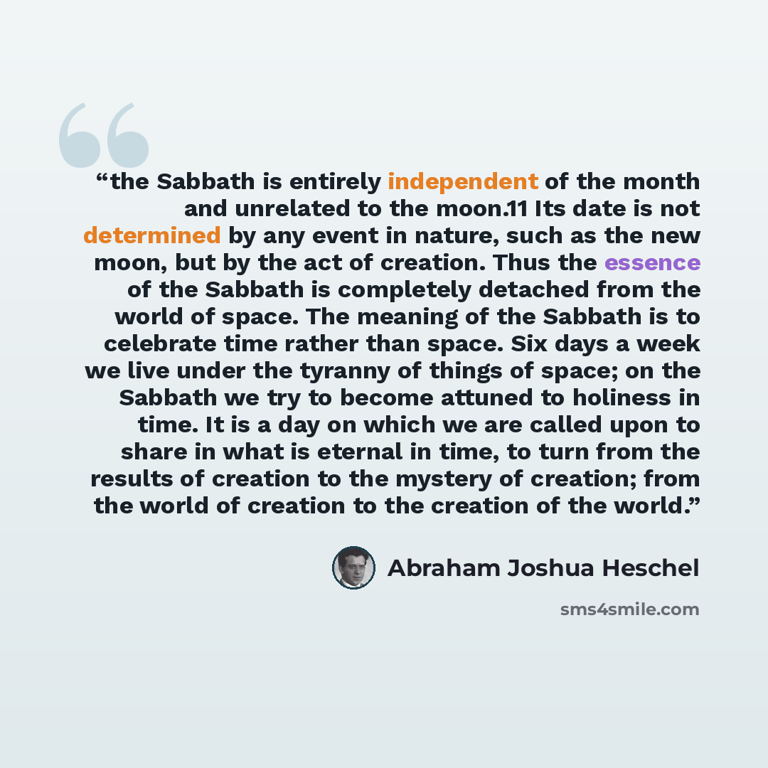 “the Sabbath is entirely independent of the month and unrelated to the moon.11 Its date is not determined by any event in nature, such as the new moon, but by the act of creation. Thus the essence of the Sabbath is completely detached from the world of space. The meaning of the Sabbath is to…” quote by Abraham Joshua Heschel