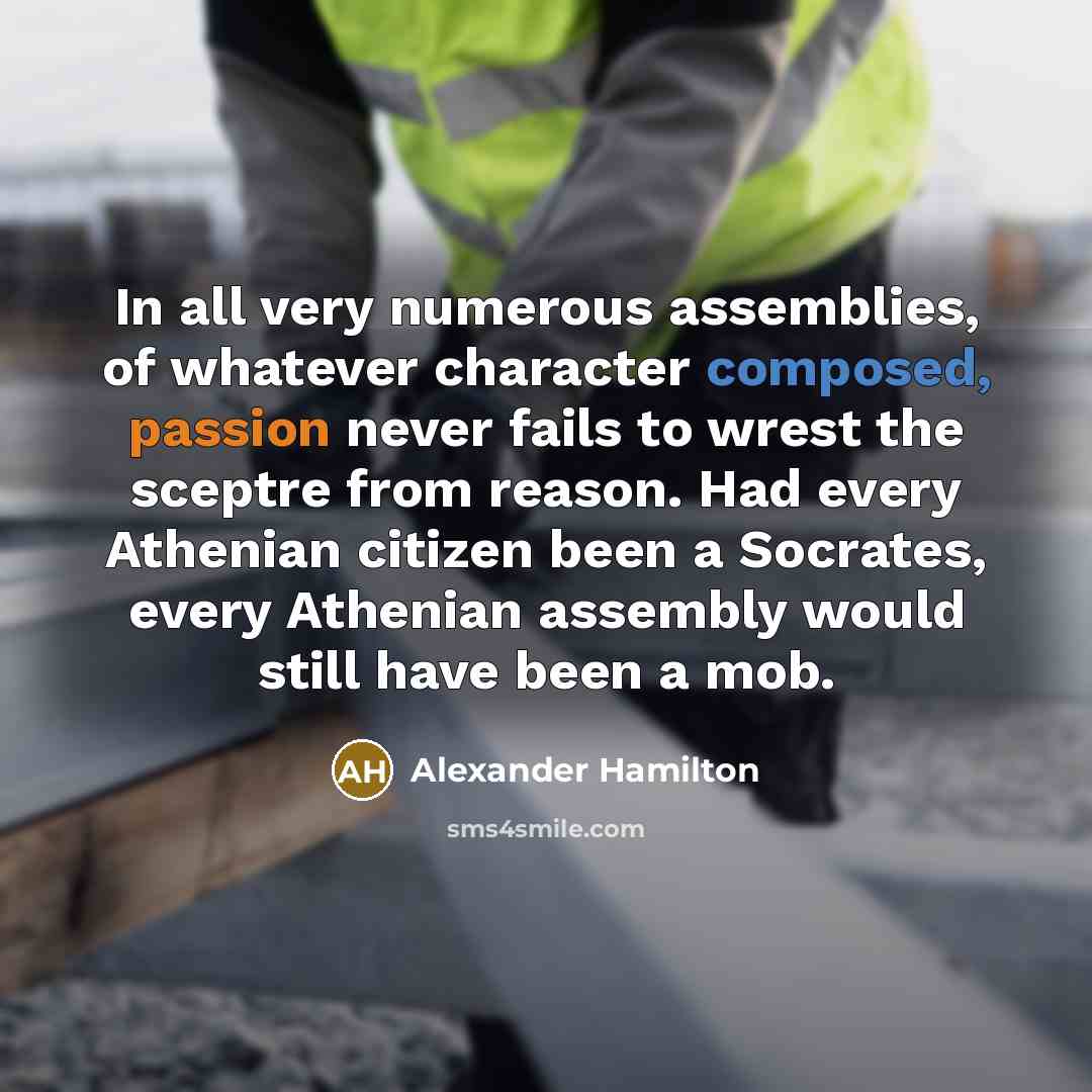 “In all very numerous assemblies, of whatever character composed, passion never fails to wrest the sceptre from reason. Had every Athenian citizen been a Socrates, every Athenian assembly would still have been a mob.” quote by Alexander Hamilton