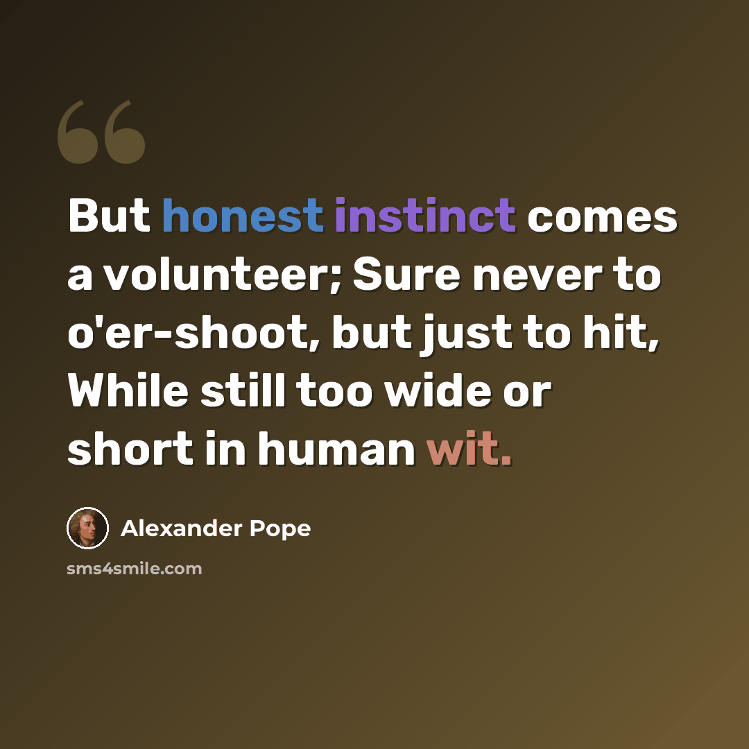 “But honest instinct comes a volunteer; Sure never to o'er-shoot, but just to hit, While still too wide or short in human wit.” quote by Alexander Pope