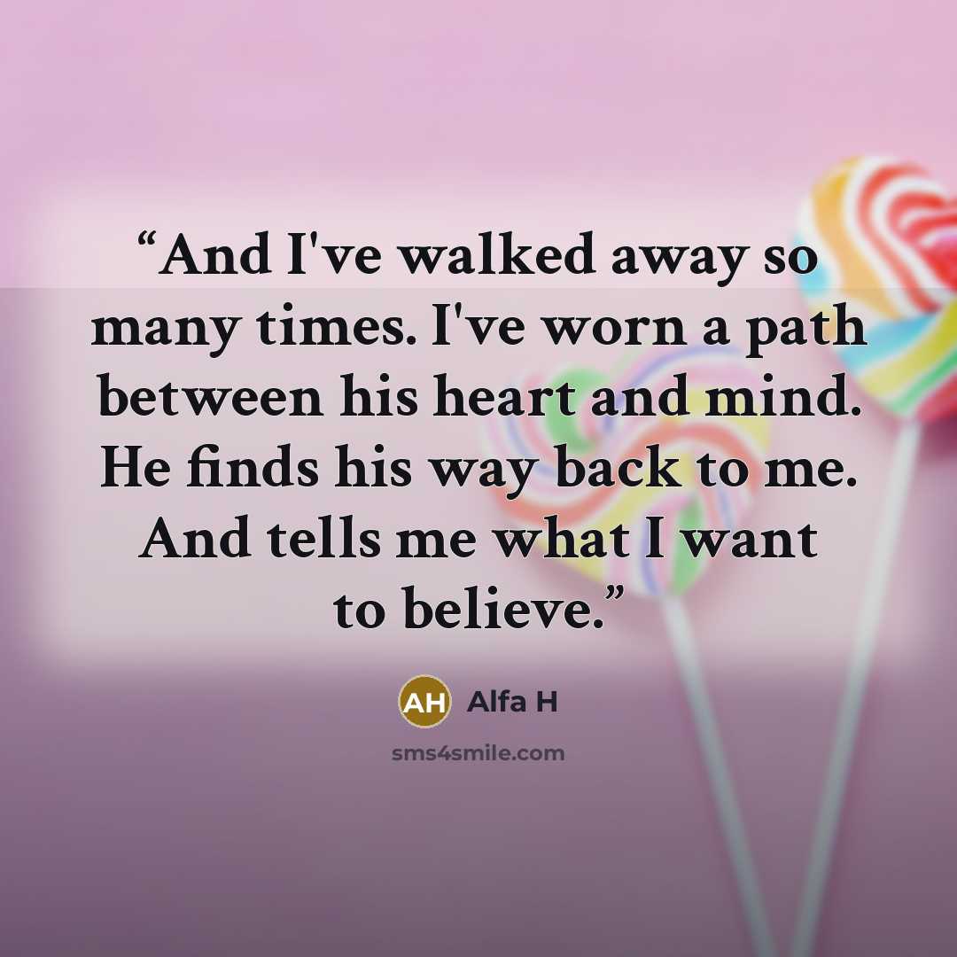 “And I've walked away so many times. I've worn a path between his heart and mind. He finds his way back to me. And tells me what I want to believe.” quote by Alfa H