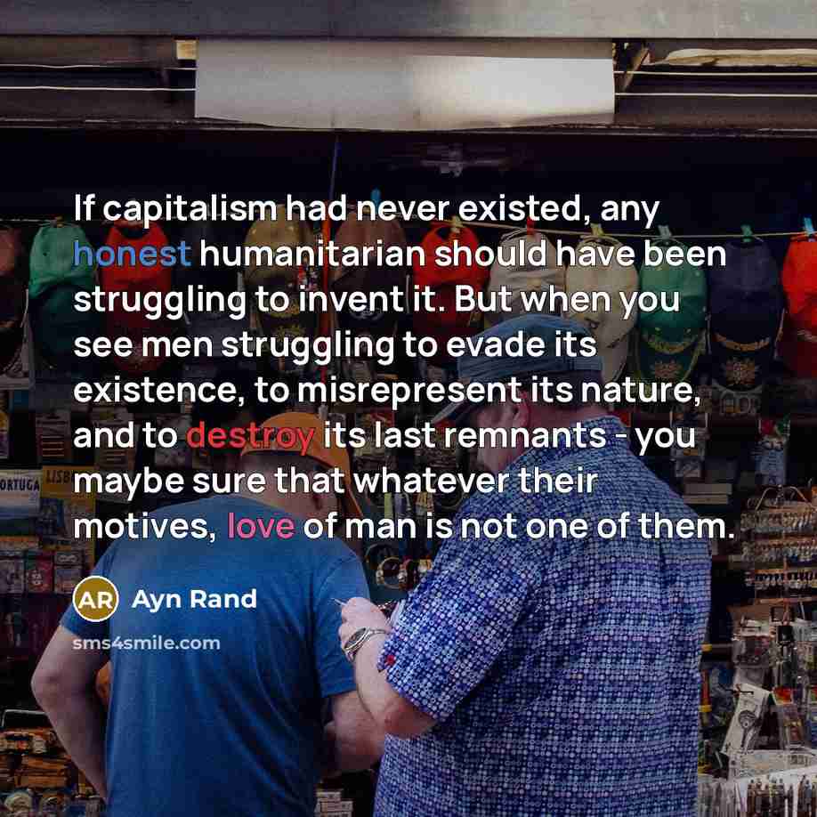 “If capitalism had never existed, any honest humanitarian should have been struggling to invent it. But when you see men struggling to evade its existence, to misrepresent its nature, and to destroy its last remnants - you maybe sure that whatever their motives, love of man is not one of them.” quote by Ayn Rand
