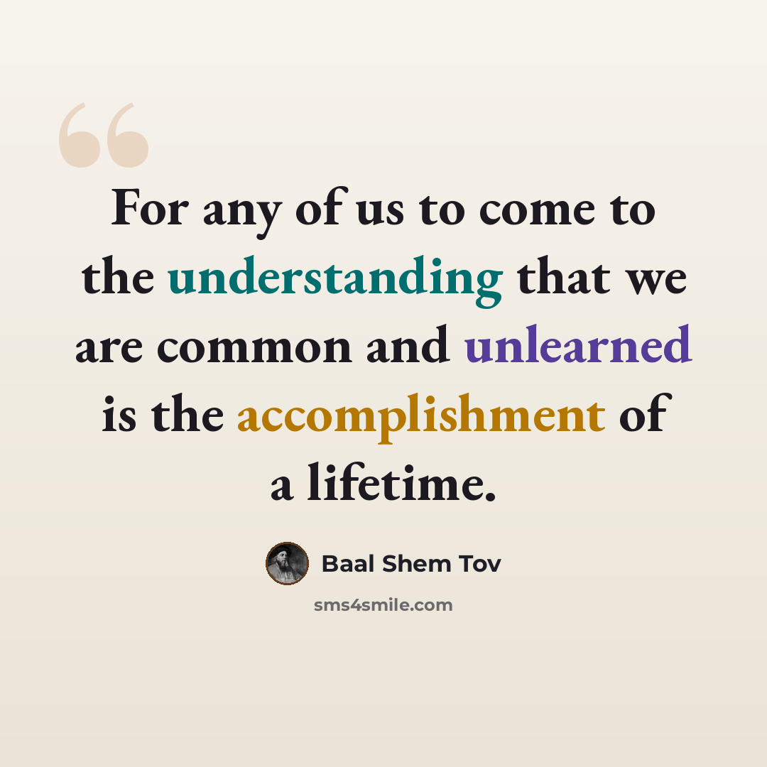 “For any of us to come to the understanding that we are common and unlearned is the accomplishment of a lifetime.” quote by Baal Shem Tov