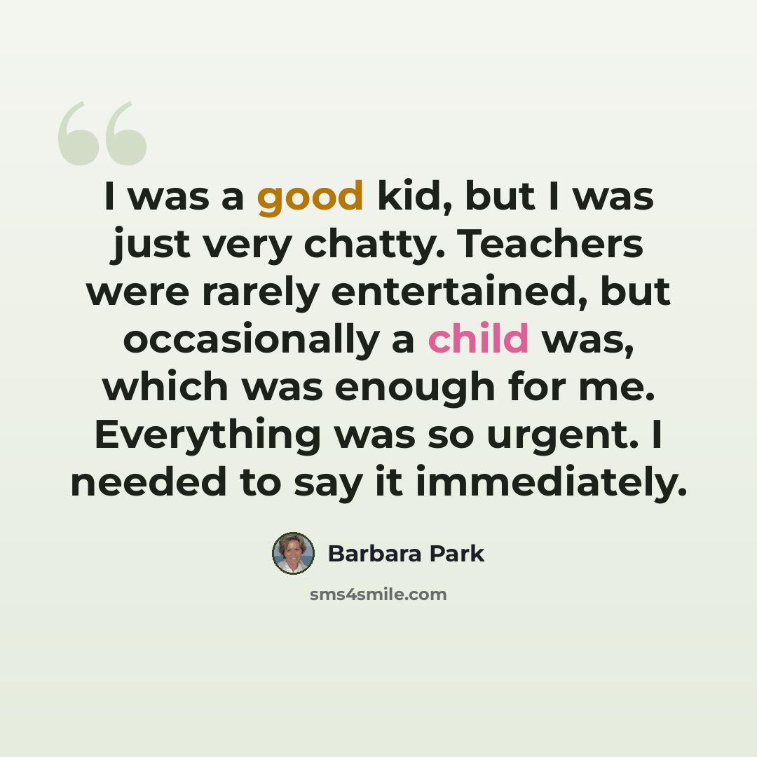 “I was a good kid, but I was just very chatty. Teachers were rarely entertained, but occasionally a child was, which was enough for me. Everything was so urgent. I needed to say it immediately.” quote by Barbara Park