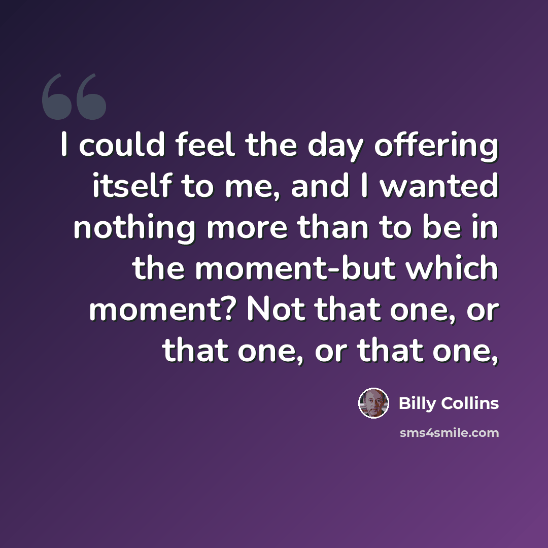 “I could feel the day offering itself to me, and I wanted nothing more than to be in the moment-but which moment? Not that one, or that one, or that one,” quote by Billy Collins