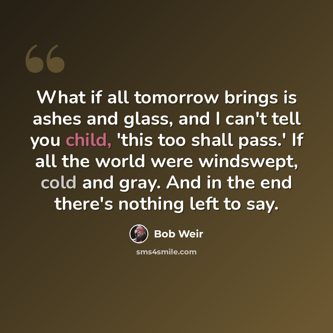 “What if all tomorrow brings is ashes and glass, and I can't tell you child, 'this too shall pass.' If all the world were windswept, cold and gray. And in the end there's nothing left to say.” quote by Bob Weir