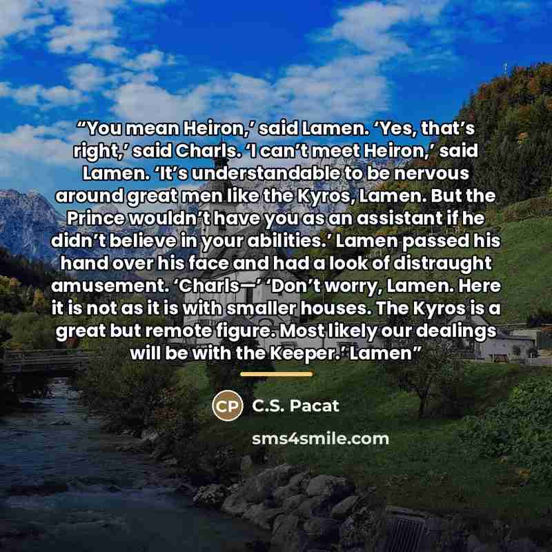 “You mean Heiron,’ said Lamen. ‘Yes, that’s right,’ said Charls. ‘I can’t meet Heiron,’ said Lamen. ‘It’s understandable to be nervous around great men like the Kyros, Lamen. But the Prince wouldn’t have you as an assistant if he didn’t believe in your abilities.’ Lamen passed his hand over his…” quote by C.S. Pacat