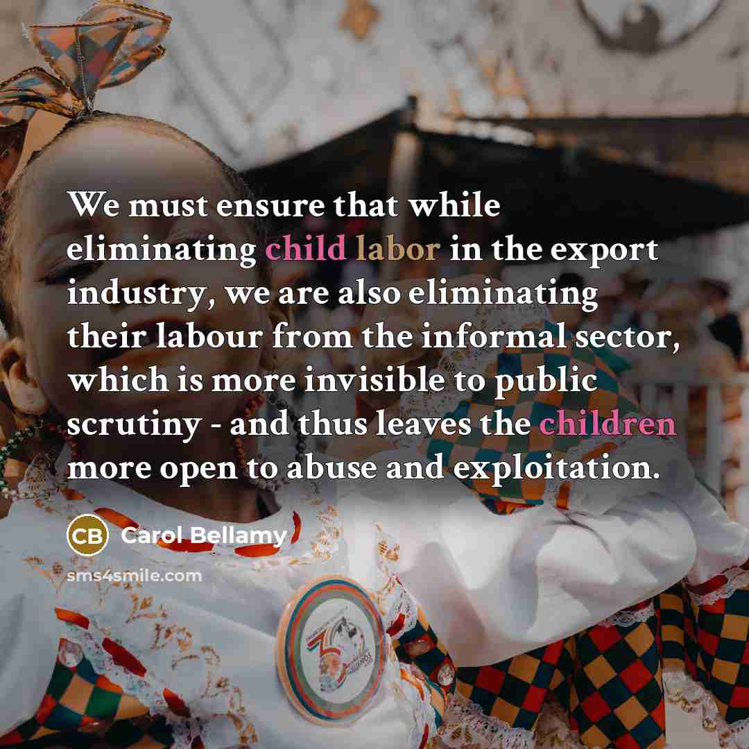 “We must ensure that while eliminating child labor in the export industry, we are also eliminating their labour from the informal sector, which is more invisible to public scrutiny - and thus leaves the children more open to abuse and exploitation.” quote by Carol Bellamy
