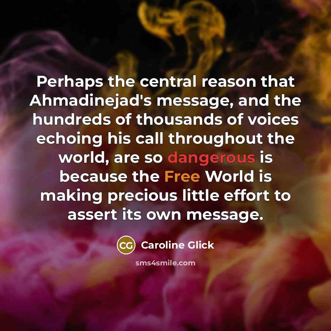 “Perhaps the central reason that Ahmadinejad's message, and the hundreds of thousands of voices echoing his call throughout the world, are so dangerous is because the Free World is making precious little effort to assert its own message.” quote by Caroline Glick
