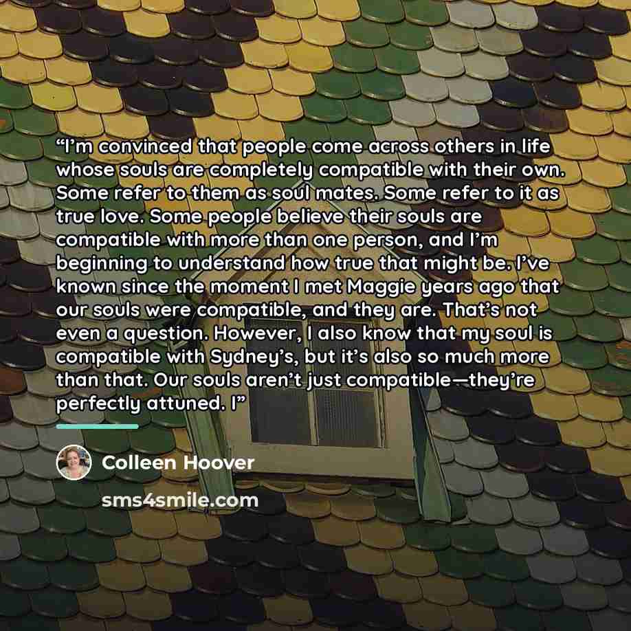 “I’m convinced that people come across others in life whose souls are completely compatible with their own. Some refer to them as soul mates. Some refer to it as true love. Some people believe their souls are compatible with more than one person, and I’m beginning to understand how true that might…” quote by Colleen Hoover