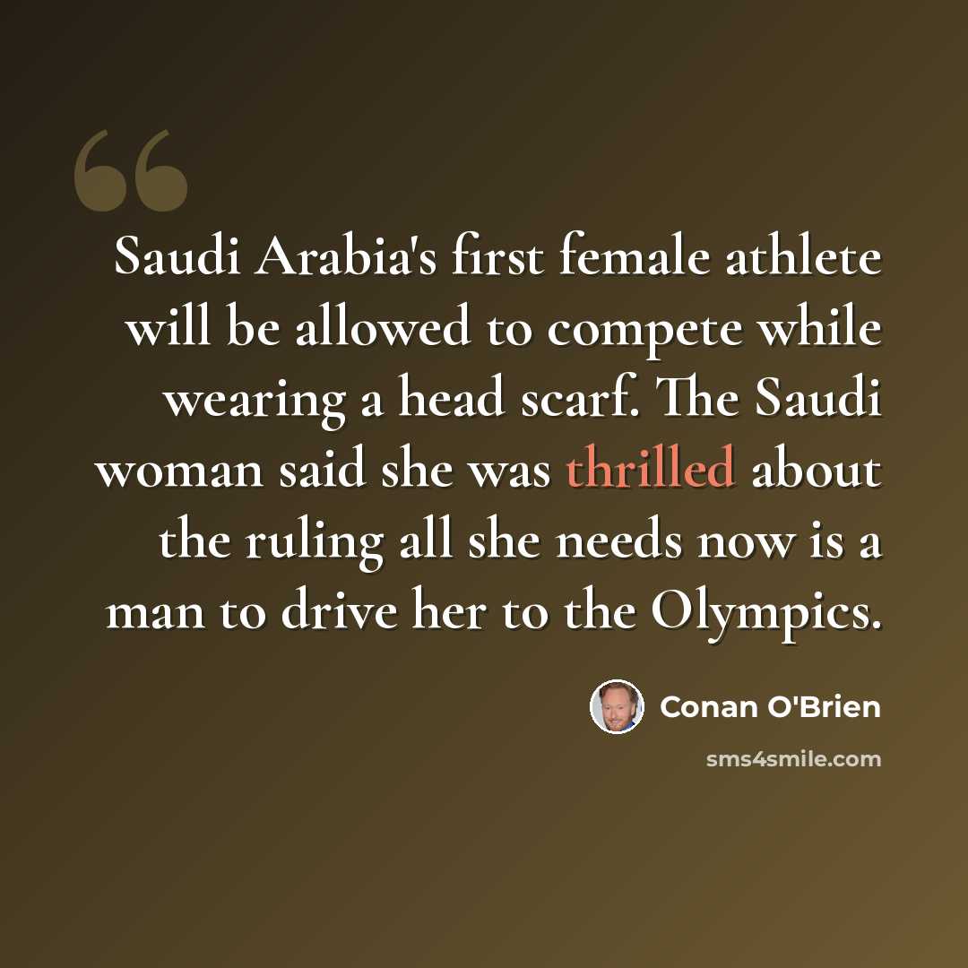 “Saudi Arabia's first female athlete will be allowed to compete while wearing a head scarf. The Saudi woman said she was thrilled about the ruling all she needs now is a man to drive her to the Olympics.” quote by Conan O'Brien