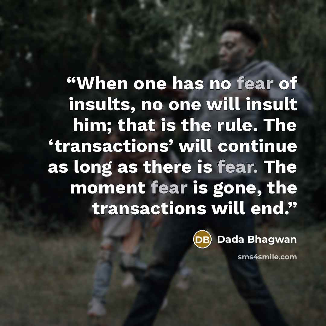 “When one has no fear of insults, no one will insult him; that is the rule. The ‘transactions’ will continue as long as there is fear. The moment fear is gone, the transactions will end.” quote by Dada Bhagwan