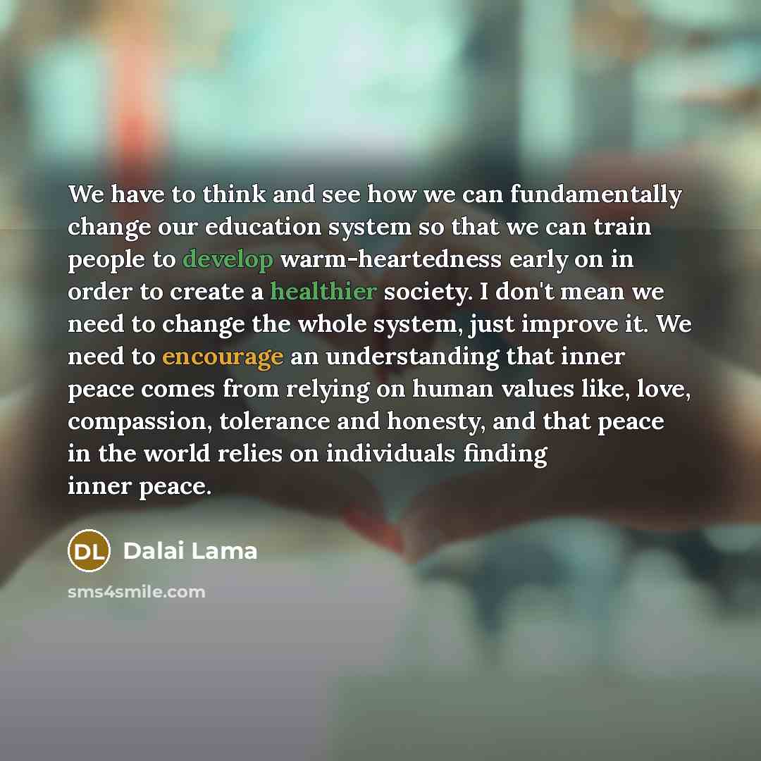 “We have to think and see how we can fundamentally change our education system so that we can train people to develop warm-heartedness early on in order to create a healthier society. I don't mean we need to change the whole system, just improve it. We need to encourage an understanding that inner…” quote by Dalai Lama