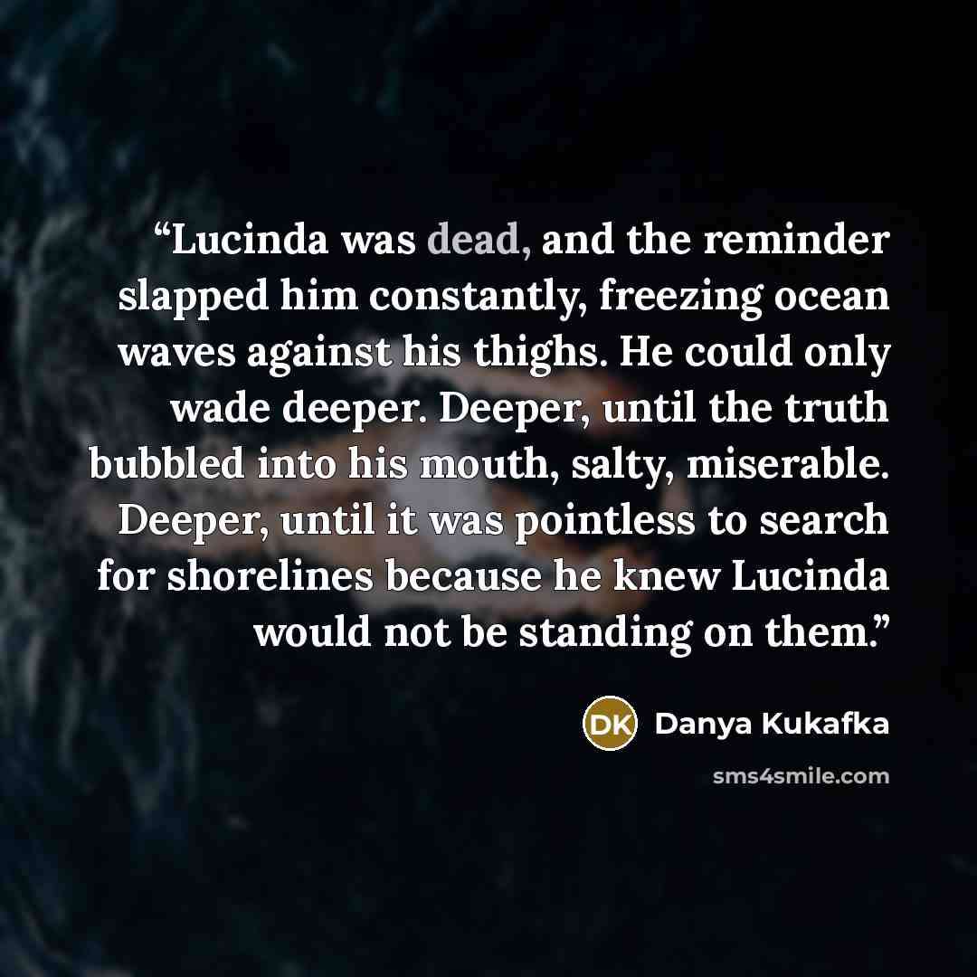 “Lucinda was dead, and the reminder slapped him constantly, freezing ocean waves against his thighs. He could only wade deeper. Deeper, until the truth bubbled into his mouth, salty, miserable. Deeper, until it was pointless to search for shorelines because he knew Lucinda would not be standing on…” quote by Danya Kukafka