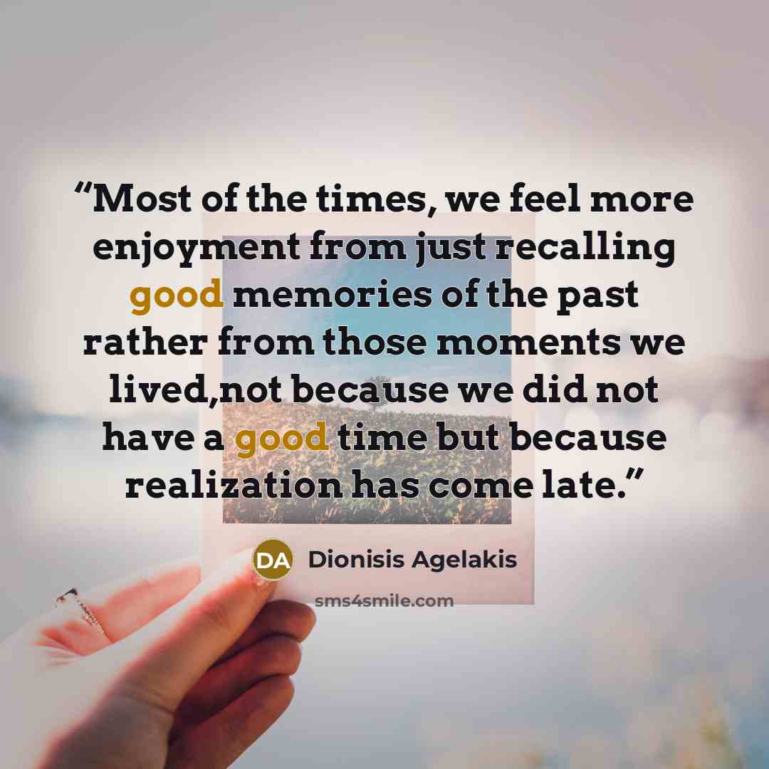 “‎Most of the times, we feel more enjoyment from just recalling good memories of the past rather from those moments we lived,not because we did not have a good time but because realization has come late.” quote by Dionisis Agelakis