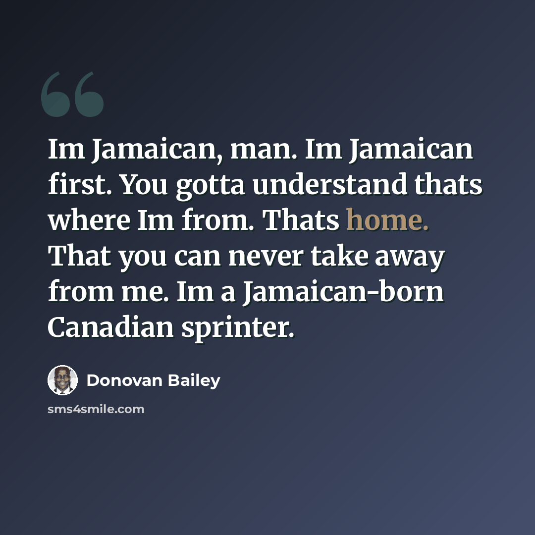 “Im Jamaican, man. Im Jamaican first. You gotta understand thats where Im from. Thats home. That you can never take away from me. Im a Jamaican-born Canadian sprinter.” quote by Donovan Bailey