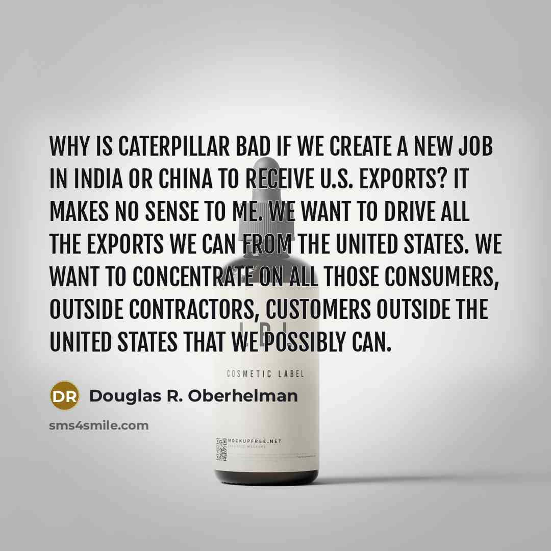“Why is Caterpillar bad if we create a new job in India or China to receive U.S. exports? It makes no sense to me. We want to drive all the exports we can from the United States. We want to concentrate on all those consumers, outside contractors, customers outside the United States that we possibly…” quote by Douglas R. Oberhelman