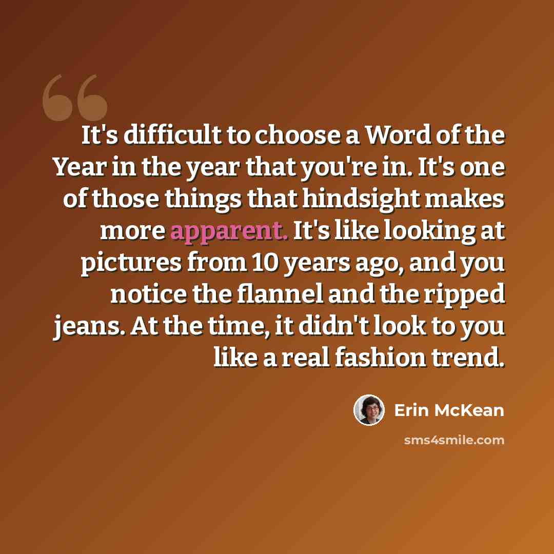 “It's difficult to choose a Word of the Year in the year that you're in. It's one of those things that hindsight makes more apparent. It's like looking at pictures from 10 years ago, and you notice the flannel and the ripped jeans. At the time, it didn't look to you like a real fashion trend.” quote by Erin McKean