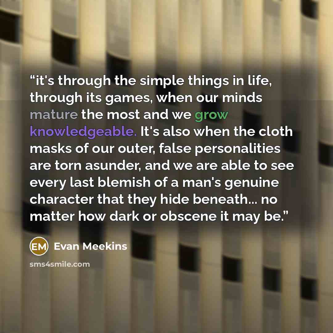 “it's through the simple things in life, through its games, when our minds mature the most and we grow knowledgeable. It's also when the cloth masks of our outer, false personalities are torn asunder, and we are able to see every last blemish of a man's genuine character that they hide beneath…” quote by Evan Meekins