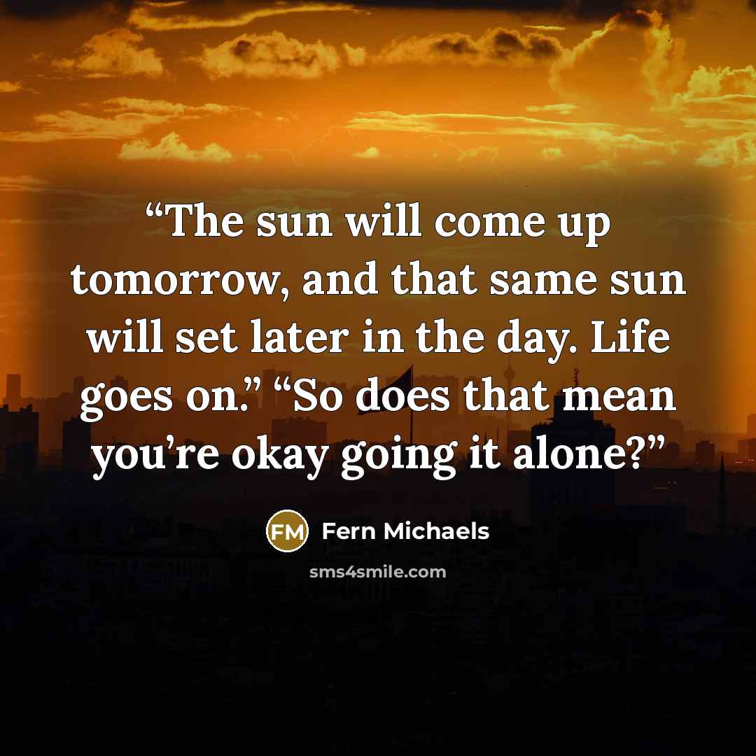 “The sun will come up tomorrow, and that same sun will set later in the day. Life goes on.” “So does that mean you’re okay going it alone?” quote by Fern Michaels