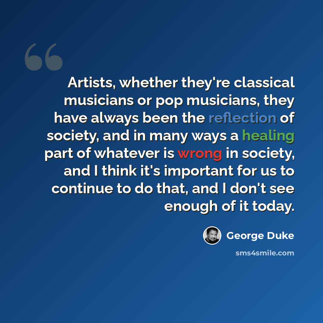 “Artists, whether they're classical musicians or pop musicians, they have always been the reflection of society, and in many ways a healing part of whatever is wrong in society, and I think it's important for us to continue to do that, and I don't see enough of it today.” quote by George Duke