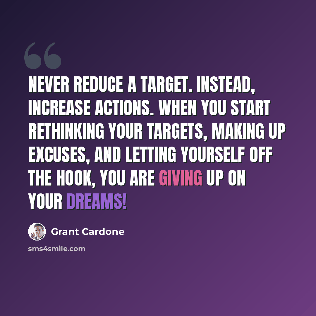 “Never reduce a target. Instead, increase actions. When you start rethinking your targets, making up excuses, and letting yourself off the hook, you are giving up on your dreams!” quote by Grant Cardone