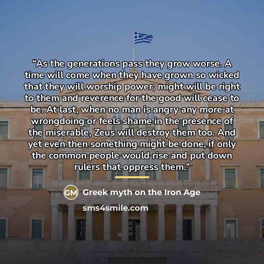 “As the generations pass they grow worse. A time will come when they have grown so wicked that they will worship power; might will be right to them and reverence for the good will cease to be. At last, when no man is angry any more at wrongdoing or feels shame in the presence of the miserable, Zeus…” quote by Greek myth on the Iron Age