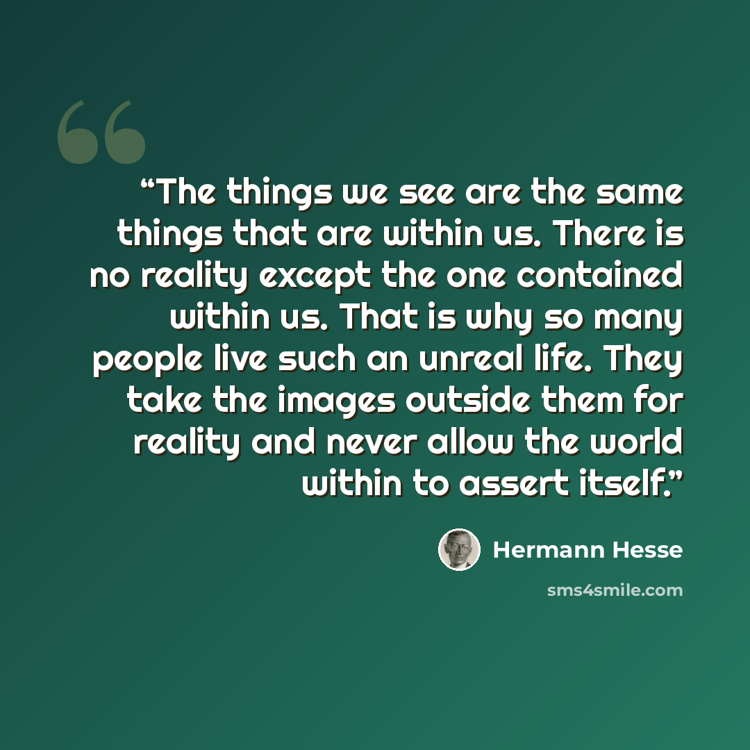 “The things we see are the same things that are within us. There is no reality except the one contained within us. That is why so many people live such an unreal life. They take the images outside them for reality and never allow the world within to assert itself.” quote by Hermann Hesse
