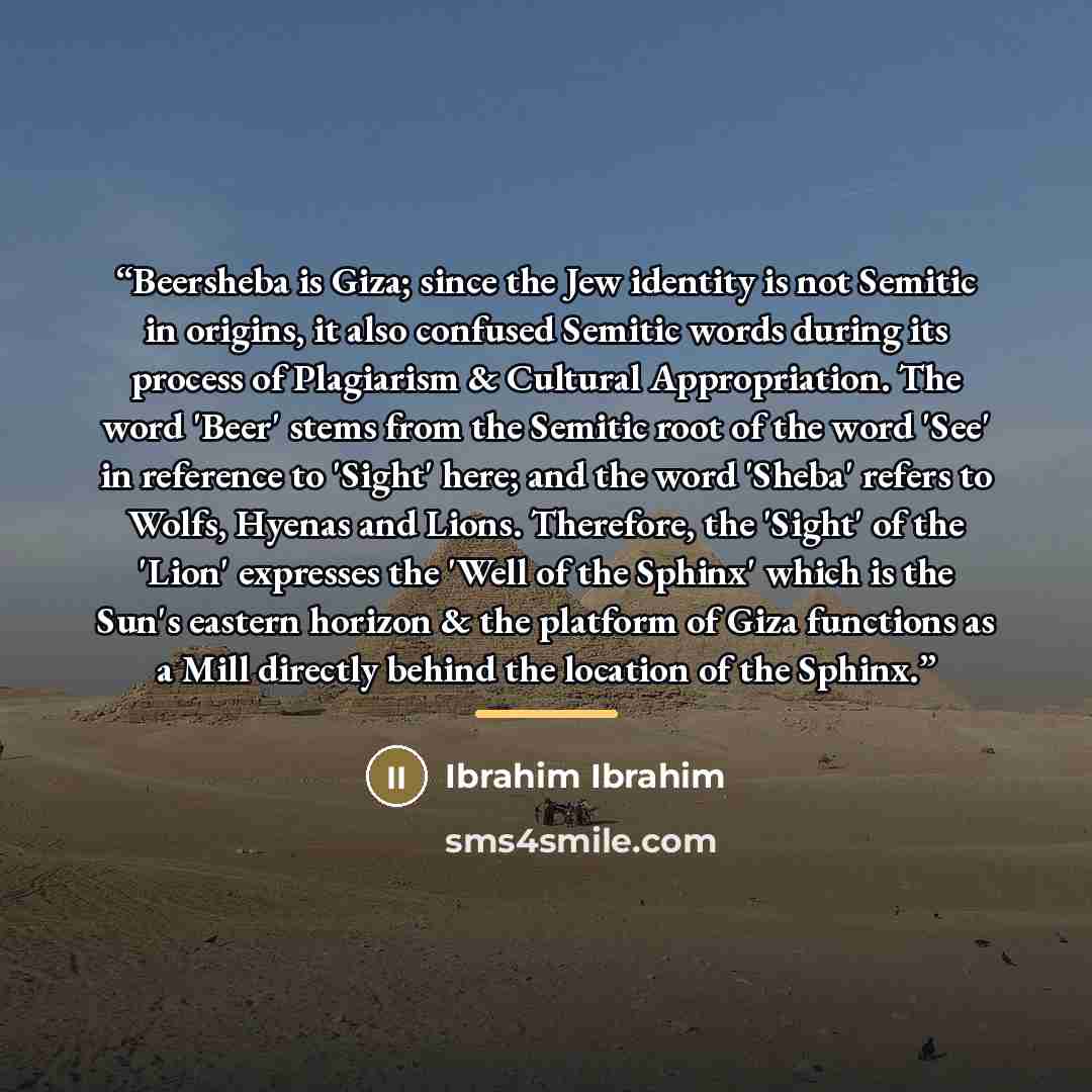 “Beersheba is Giza; since the Jew identity is not Semitic in origins, it also confused Semitic words during its process of Plagiarism & Cultural Appropriation. The word 'Beer' stems from the Semitic root of the word 'See' in reference to 'Sight' here; and the word 'Sheba' refers to Wolfs, Hyenas…” quote by Ibrahim Ibrahim