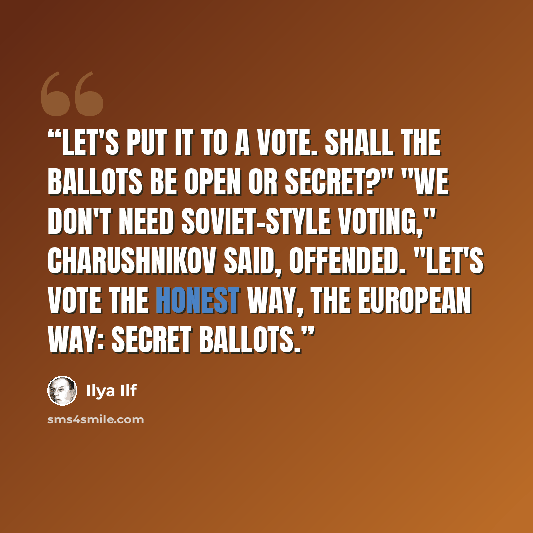 “Let's put it to a vote. Shall the ballots be open or secret?" "We don't need Soviet-style voting," Charushnikov said, offended. "Let's vote the honest way, the European way: secret ballots.” quote by Ilya Ilf
