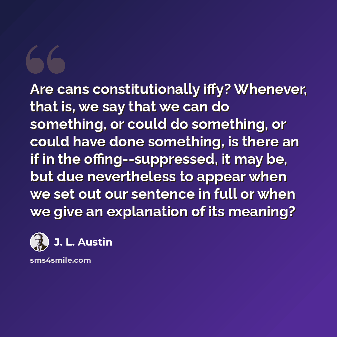 “Are cans constitutionally iffy? Whenever, that is, we say that we can do something, or could do something, or could have done something, is there an if in the offing--suppressed, it may be, but due nevertheless to appear when we set out our sentence in full or when we give an explanation of its…” quote by J. L. Austin