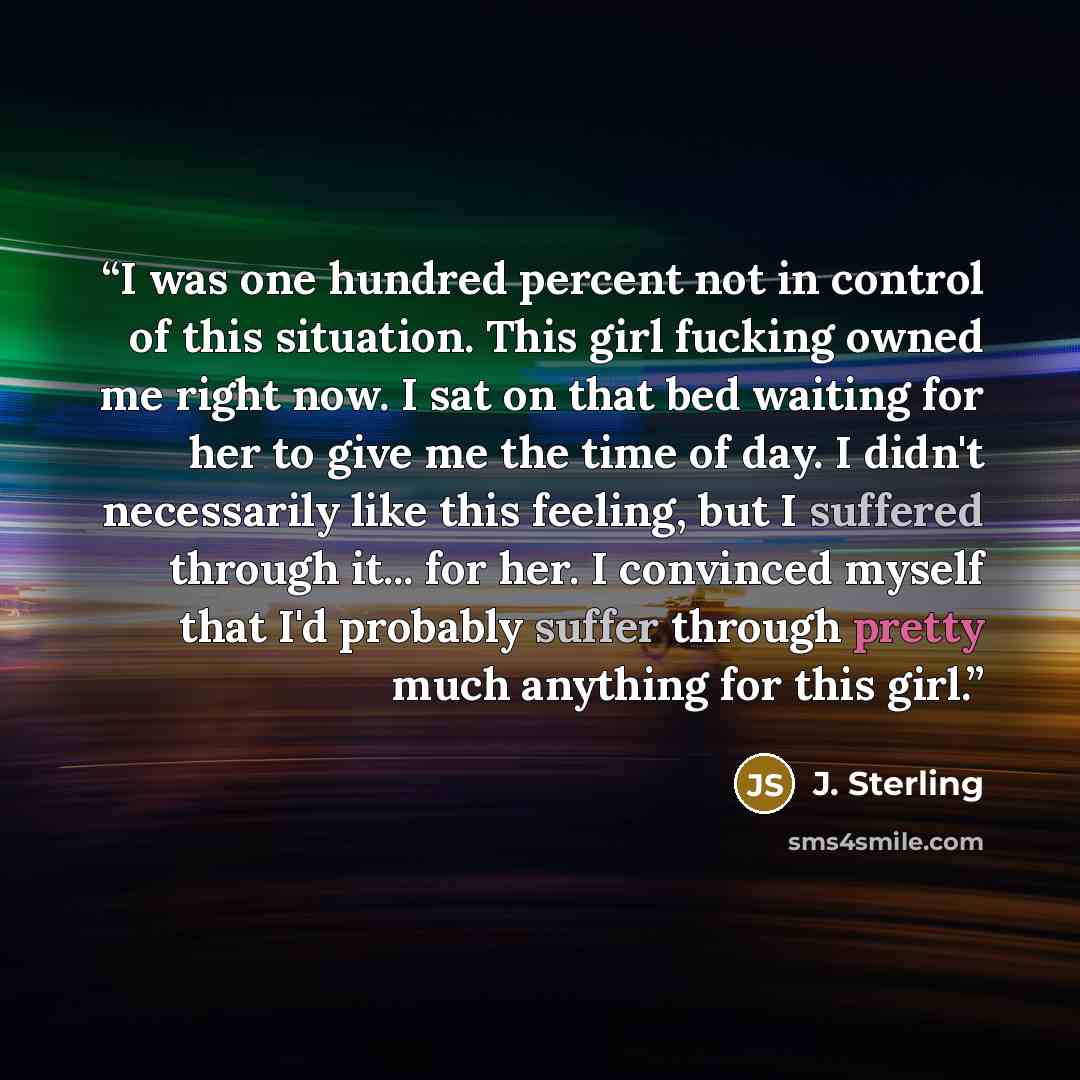 “I was one hundred percent not in control of this situation. This girl fucking owned me right now. I sat on that bed waiting for her to give me the time of day. I didn't necessarily like this feeling, but I suffered through it... for her. I convinced myself that I'd probably suffer through pretty…” quote by J. Sterling