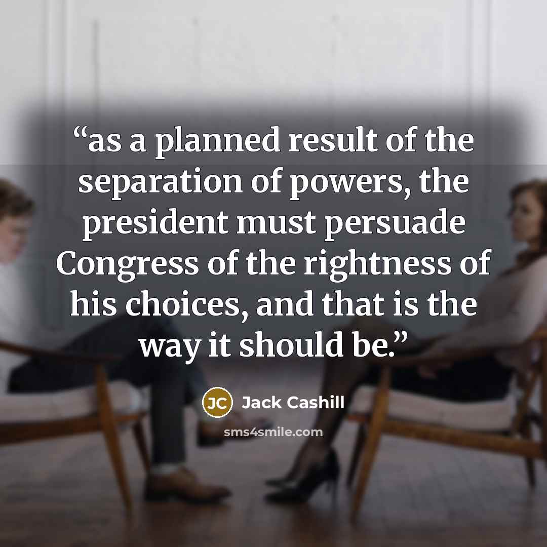 “as a planned result of the separation of powers, the president must persuade Congress of the rightness of his choices, and that is the way it should be.” quote by Jack Cashill