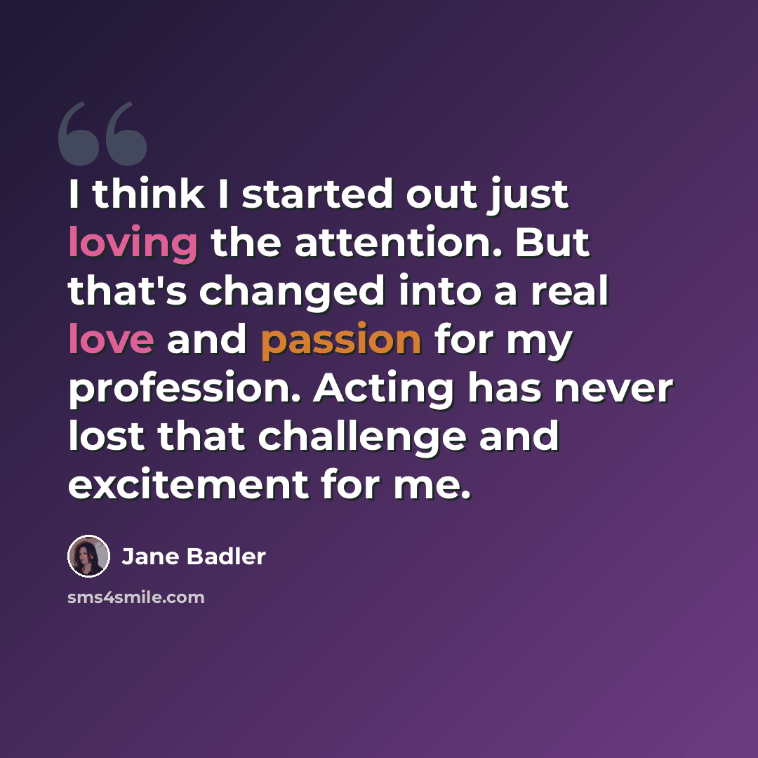 “I think I started out just loving the attention. But that's changed into a real love and passion for my profession. Acting has never lost that challenge and excitement for me.” quote by Jane Badler