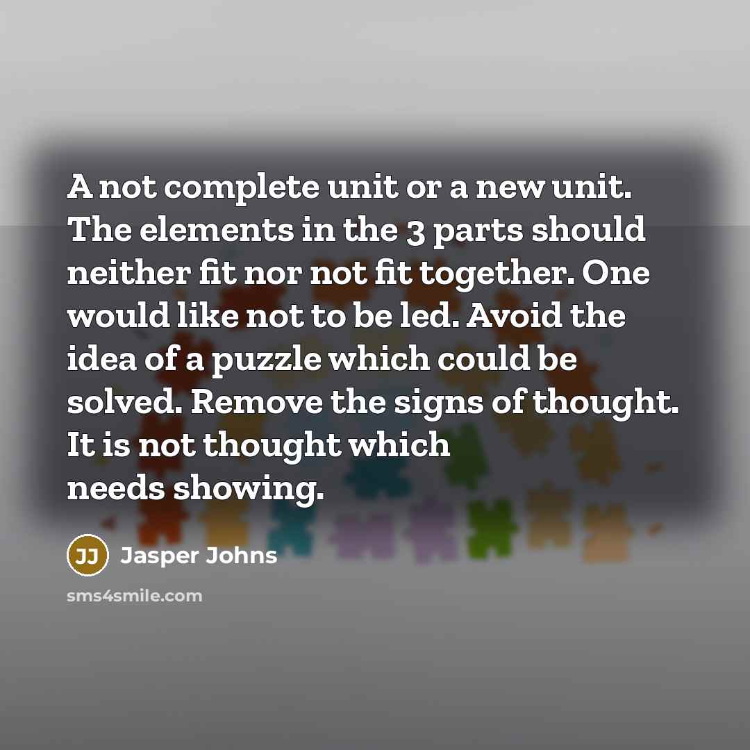 “A not complete unit or a new unit. The elements in the 3 parts should neither fit nor not fit together. One would like not to be led. Avoid the idea of a puzzle which could be solved. Remove the signs of thought. It is not thought which needs showing.” quote by Jasper Johns