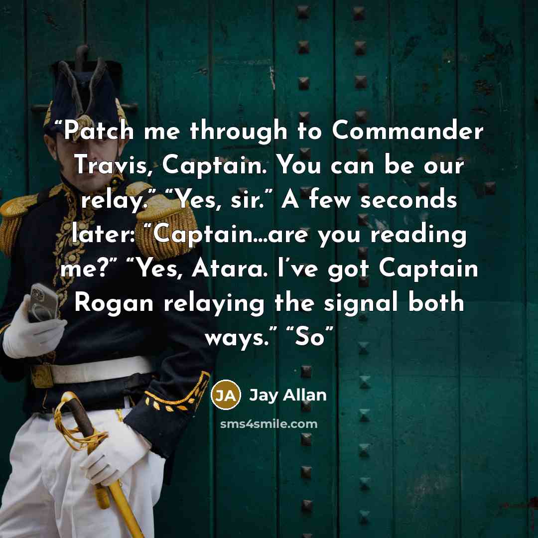 “Patch me through to Commander Travis, Captain. You can be our relay.” “Yes, sir.” A few seconds later: “Captain…are you reading me?” “Yes, Atara. I’ve got Captain Rogan relaying the signal both ways.” “So” quote by Jay Allan