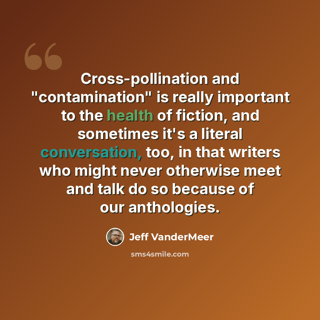 “Cross-pollination and "contamination" is really important to the health of fiction, and sometimes it's a literal conversation, too, in that writers who might never otherwise meet and talk do so because of our anthologies.” quote by Jeff VanderMeer