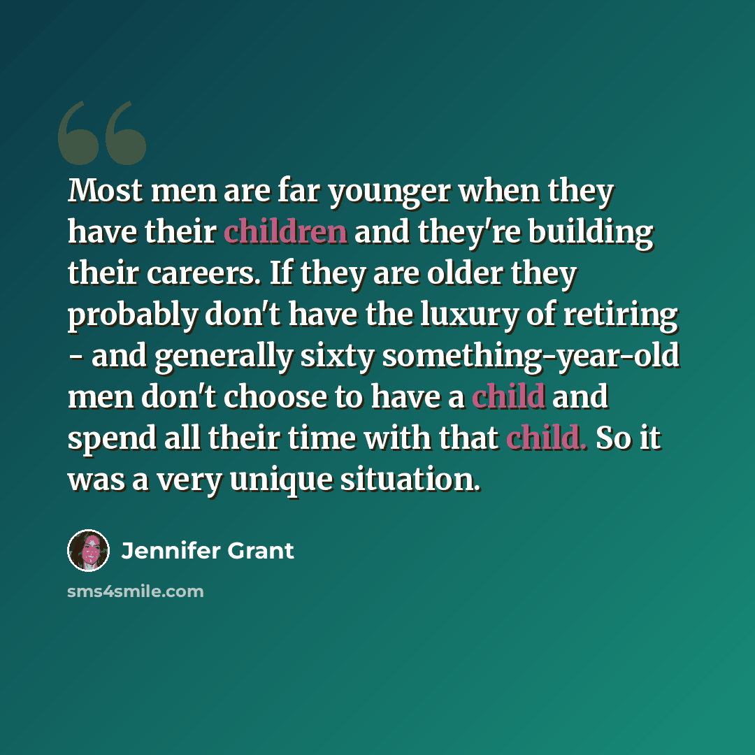 “Most men are far younger when they have their children and they're building their careers. If they are older they probably don't have the luxury of retiring - and generally sixty something-year-old men don't choose to have a child and spend all their time with that child. So it was a very unique…” quote by Jennifer Grant