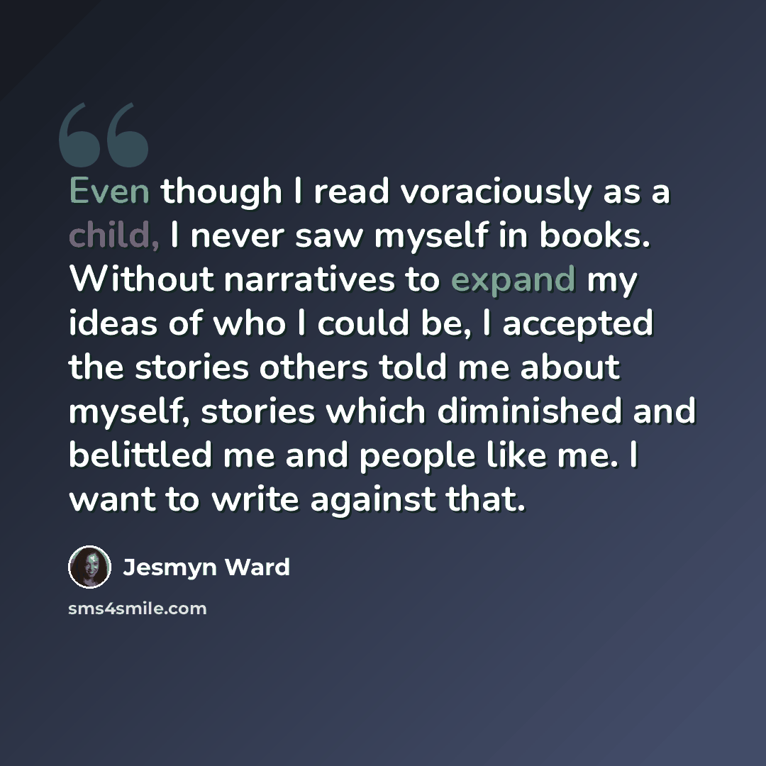 “Even though I read voraciously as a child, I never saw myself in books. Without narratives to expand my ideas of who I could be, I accepted the stories others told me about myself, stories which diminished and belittled me and people like me. I want to write against that.” quote by Jesmyn Ward