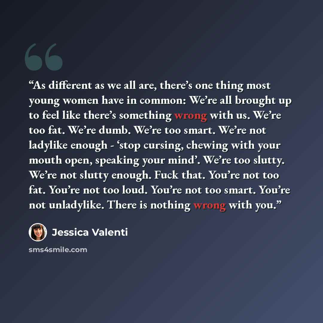 “As different as we all are, there’s one thing most young women have in common: We’re all brought up to feel like there’s something wrong with us. We’re too fat. We’re dumb. We’re too smart. We’re not ladylike enough - ‘stop cursing, chewing with your mouth open, speaking your mind’. We’re too…” quote by Jessica Valenti