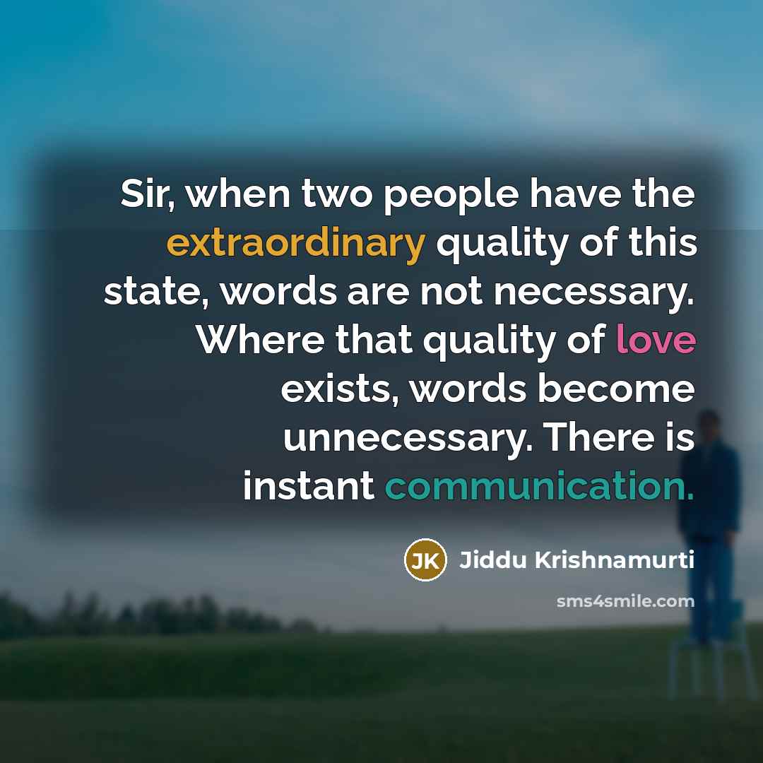 “Sir, when two people have the extraordinary quality of this state, words are not necessary. Where that quality of love exists, words become unnecessary. There is instant communication.” quote by Jiddu Krishnamurti