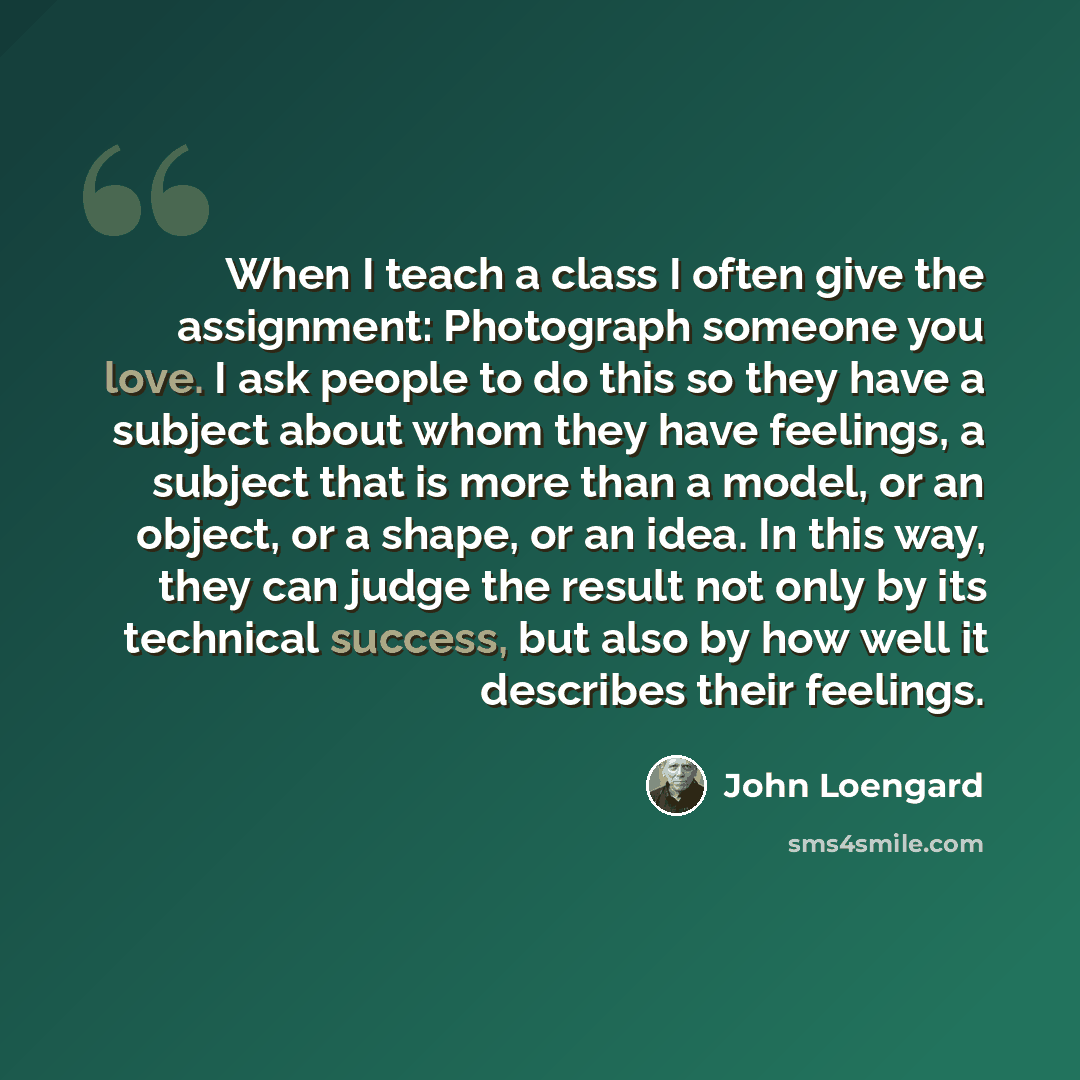 “When I teach a class I often give the assignment: Photograph someone you love. I ask people to do this so they have a subject about whom they have feelings, a subject that is more than a model, or an object, or a shape, or an idea. In this way, they can judge the result not only by its technical…” quote by John Loengard