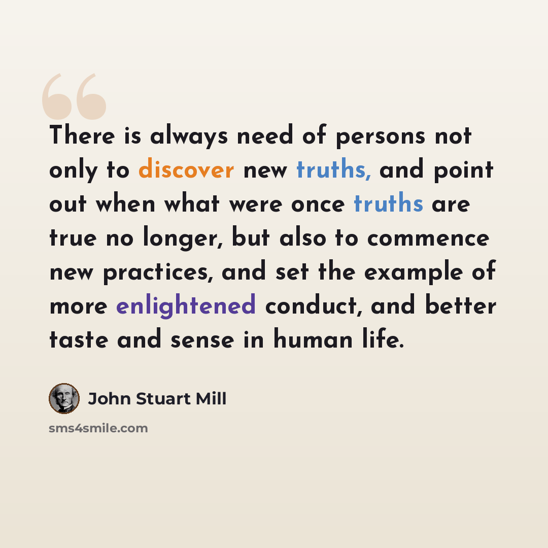 “There is always need of persons not only to discover new truths, and point out when what were once truths are true no longer, but also to commence new practices, and set the example of more enlightened conduct, and better taste and sense in human life.” quote by John Stuart Mill