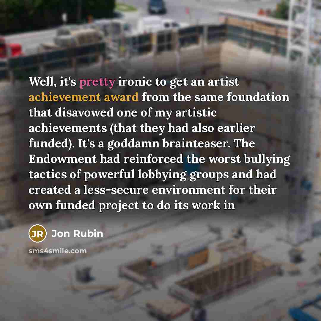 “Well, it's pretty ironic to get an artist achievement award from the same foundation that disavowed one of my artistic achievements (that they had also earlier funded). It's a goddamn brainteaser. The Endowment had reinforced the worst bullying tactics of powerful lobbying groups and had created a…” quote by Jon Rubin