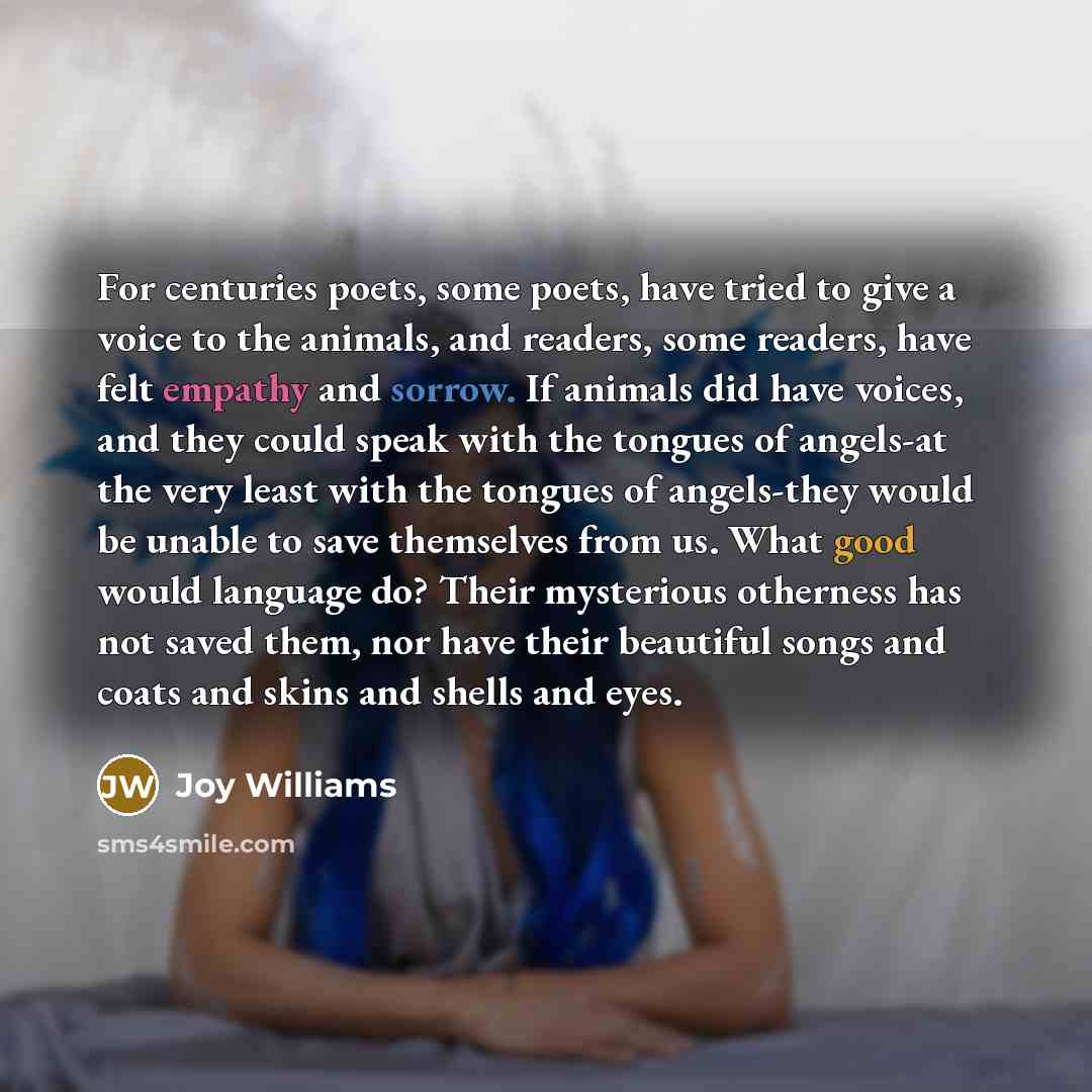 “For centuries poets, some poets, have tried to give a voice to the animals, and readers, some readers, have felt empathy and sorrow. If animals did have voices, and they could speak with the tongues of angels-at the very least with the tongues of angels-they would be unable to save themselves from…” quote by Joy Williams