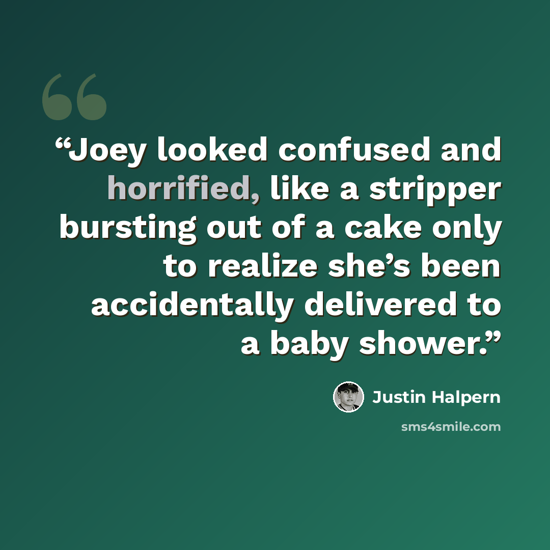 “Joey looked confused and horrified, like a stripper bursting out of a cake only to realize she’s been accidentally delivered to a baby shower.” quote by Justin Halpern